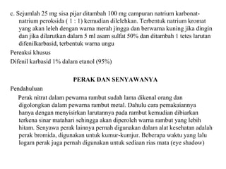 c. Sejumlah 25 mg sisa pijar ditambah 100 mg campuran natrium karbonat-
natrium peroksida ( 1 : 1) kemudian dilelehkan. Terbentuk natrium kromat
yang akan leleh dengan warna merah jingga dan berwarna kuning jika dingin
dan jika dilarutkan dalam 5 ml asam sulfat 50% dan ditambah 1 tetes larutan
difenilkarbasid, terbentuk warna ungu
Pereaksi khusus
Difenil karbasid 1% dalam etanol (95%)
PERAK DAN SENYAWANYA
Pendahuluan
Perak nitrat dalam pewarna rambut sudah lama dikenal orang dan
digolongkan dalam pewarna rambut metal. Dahulu cara pemakaiannya
hanya dengan menyisirkan larutannya pada rambut kemudian dibiarkan
terkena sinar matahari sehingga akan diperoleh warna rambut yang lebih
hitam. Senyawa perak lainnya pernah digunakan dalam alat kesehatan adalah
perak bromida, digunakan untuk kumur-kumjur. Beberapa waktu yang lalu
logam perak juga pernah digunakan untuk sediaan rias mata (eye shadow)
 