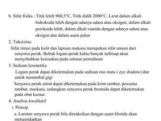 b. Sifat fisika : Titik leleh 960,5°C, Titik didih 2000°C, Larut dalam alkali
hidroksida leleh dengan adanya udara atau oksigen, dalam alkali
peroksida leleh, dalam alkali sianida dengan adanya udara atau
oksigen dan dalam asam pekat
2. Toksisitas
Sifat iritasi pada kulit dan lapisan mukosa merupakan sifat umum dari
senyawa perak. Bubuk logam perak kalau banyak terhisap akan
menyebabkan kerusakan pada saluran pernafasan
3. Sediaan kosmetika
Logam perak dapat diketemukan pada sediaan rias mata ( eye shadow) dan
untuk menambal gigi
Senyawa perak nitrat dapat diketemukan pada krim rambut, pewarna
rambut, maskara; sedangkan senyawa perak bromida dapat diketemukan
pada obat kumur.
4. Analisis kwalitatif
i. Prinsip
a. Larutan senyawa perak bila direaksikan dengan asam klorida akan
mengendapkan
 