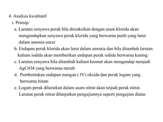4. Analisis kwalitatif
i. Prinsip
a. Larutan senyawa perak bila direaksikan dengan asam klorida akan
mengendapkan senyawa perak klorida yang berwarna putih yang larut
dalam amonia encer
b. Endapan perak klorida akan larut dalam amonia dan bila ditambah larutan
kalium iodida akan memberikan endapan perak iodida berwarna kuning
c. Larutan senyawa bila ditambah kalium kromat akan mengendap menjadi
AgCrO4 yang berwarna merah
d. Pembentukan endapan mangan ( IV) oksida dan perak logam yang
berwarna hitam
e. Logam perak dilarutkan dalam asam nitrat akan terjadi perak nitrat.
Larutan perak nitrat dilanjutkan pengujiannya seperti pengujian diatas
 