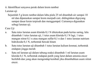 ii. Identifikasi senyawa perak dalam krem rambut
Larutan uji
Sejumlah 5 g krem rambut dalam labu piala 25 ml ditambah air sampai 10
ml dan dipanaskan sampai krem menjadi cair, didinginkan digoyang
sampai dasar krem terpisah dan menggumpal. Cairannya digunakan
sebagi larutan uji.
Cara Uji
a. Satu tetes larutan asam klorida 0,1 N diteteskan pada kertas saring, lalu
ditambah 1 tetes larutan uji, 1 tetes asam klorida 0,1 N lagi, 1 tetes
mangan nitrat 0,1 n atau mangan sulfat 0,1 n dan 1 tetes larutan natrium
hidroksida 0,1 N, terbentuk bercak hitam
b. Satu tetes larutan uji ditambah 1 tetes larutan kalium kromat, terbentuk
endapan jingga merah
c. Satu ml larutan uji dalam tabung reaksi ditambah 1 ml larutan asam
klorida 0,1 N, terbentuk endapan putih yang larut dalam amonia encer
berlebih dan yang akan mengendap kembali jika ditambahkan asam nitrat
encer.
 