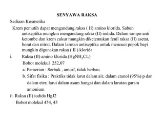 SENYAWA RAKSA
Sediaan Kosmetika
Krem pemutih dapat mengandung raksa ( II) amino klorida. Sabun
antiseptika mungkin mengandung raksa (II) iodida. Dalam sampo anti
ketombe dan krem cukur mungkin diketemukan fenil raksa (II) asetat,
borat dan nitrat. Dalam larutan antiseptika untuk mencuci popok bayi
mungkin digunakan raksa ( II ) klorida
i. Raksa (II) amino klorida (HgNH2CL)
Bobot molekul 252,07
a. Pemerian : Serbuk , amorf, tidak berbau
b. Sifat fisika : Praktiks tidak larut dalam air, dalam etanol (95%) p dan
dalam eter; larut dalam asam hangat dan dalam larutan garam
amonium
ii. Raksa (II) iodida HgJ2
Bobot molekul 454, 45
 