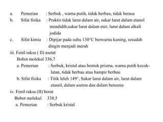 a. Pemerian : Serbuk , warna putih, tidak berbau, tidak berasa
b. Sifat fisika : Praktis tidak larut dalam air, sukar larut dalam etanol
mendidih;sukar larut dalam eter, larut dalam alkali
jodida
c. Sifat kimia : Dipijar pada suhu 130°C berwarna kuning, sesudah
dingin menjadi merah
iii. Fenil raksa ( II) asetat
Bobot molekul 336,7
a. Pemerian : Serbuk, kristal atau bentuk prisma, warna putih kecok-
latan, tidak berbau atau hampir berbau
b. Sifat fisika : Titik leleh 149°, Sukar larut dalam air, larut dalam
etanol, dalam aseton dan dalam benzena
iv. Fenil raksa (II) borat
Bobot molekul 338,5
a. Pemerian : Serbuk kristal
 