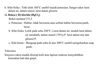 b. Sifat fisika : Titik leleh 188°C sambil terjadi peruraian. Sangat sukar larut
dalam air, dalam etanol, larut dalam gliserin
vi. Raksa ( II) klorida (HgCl2)
Bobot molekul 271,5
a. Pemerian : Hablur, tidak berwarna atau serbuk hablur berwarna putih,
berat
b. Sifat fisika: Leleh pada suhu 280°C, Larut dalam air, mudah larut dalam
air mendidih, dalam etanol ( 95%) P. larut dalam eter dan
gliserol P.
c. Sifat kimia : Menguap pada suhu di atas 300°C sambil mengeluarkan asap
putih.
Toksisitas
Senyawa raksa mudah diserap kulit atau lapisan mukosa menyebabkan
kerusakan hati dan ginjal.
 