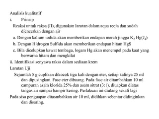 Analisis kualitatif
i. Prinsip
Reaksi untuk raksa (II), digunakan larutan dalam aqua reqia dan sudah
diencerkan dengan air
a. Dengan kalium iodida akan memberikan endapan merah jingga K2 Hg(J4)
b. Dengan Hidrogen Sulfida akan memberikan endapan hitam HgS
c. Bila dicelupkan kawat tembaga, logam Hg akan menempel pada kaat yang
berwarna hitam dan mengkilat
ii. Identifikasi senyawa raksa dalam sediaan krem
Larutan Uji
Sejumlah 5 g cuplikan dikocok tiga kali dengan eter, setiap kalinya 25 ml
dan dipusingkan. Fase eter dibuang. Pada fase air ditambahkan 10 ml
campuran asam klorida 25% dan asam sitrat (3:1), diuapkan diatas
tangas air sampai hampir kering. Perlakuan ini diulang sekali lagi
Pada sisa penguapan ditasmbahkan air 10 ml, didihkan sebentar didinginkan
dan disaring.
 