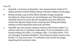 Cara Uji
a. Sejumlah 1 ml larutan uji ditambah 1 tetes larutan kalium iodida 0,5 N
dengan perlahan melalui dinding tabung, terbentuk endapan merah jingga.
b. Batang tembaga yang terlebih dahulu diamplas hingga mengkilap
dicelupkan ke dalam larutan uji untuk beberapa saat. Pada batang tembaga
terbentuk lapisan berwarna abu-abu mengkilap yang akan lebih jelas
terlihat jika digosok dengan kertas saring dan akan hilang jika batang
tembaga tersebut dipanaskan pada nyala api bebas
c. Sejumlah satu tetes larutan campuran natrium sulfat kalium iodida ( 5 g
natrium sulfat dan 12 g Kalium iodida dalam 75 ml air) ditambah 1 tetes
larutan tembaga (II) sulfat ( 5 g tembaga sulfat 5 air hidrat dalam 75 ml
air), dicampur, kemudian ditambah 1 tetes larutan uji dalam suasana asam
klorida 1 N, atau asam nitrat 1 N, terbentuk warna merah atau jingga
tergantung dari konsentrasi raksa.
 