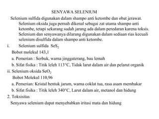SENYAWA SELENIUM
Selenium sulfida digunakan dalam shampo anti ketombe dan obat jerawat.
Selenium oksida juga pernah dikenal sebagai zat utama shampo anti
ketombe, tetapi sekarang sudah jarang ada dalam peredaran karena toksis.
Selenium dan senyawanya dilarang digunakan dalam sediaan rias kecuali
selenium disulfida dalam shampo anti ketombe.
i. Selenium sulfida SeS2
Bobot molekul 143,1
a. Pemerian : Serbuk, warna jinggaterang, bau lemah
b. Sifat fisika : Titik leleh 113°C, Tidak larut dalam air dan pelarut organik
ii. Selenium oksida SeO2
Bobot Molekul 110,96
a. Pemerian: Kristal bentuk jarum, warna coklat tua, rasa asam membakar
b. Sifat fisika : Titik leleh 340°C, Larut dalam air, metanol dan hidung
2. Toksisitas
Senyawa selenium dapat menyebabkan iritasi mata dan hidung
 