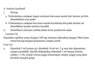 4. Analisis kualitatif
i. Prinsip
a. Terbentuknya endapan logam selenium berwarna merah dari larutan zat bila
ditambahkan urea padat
b. Terbentuknya endapan berwarna merah kecoklatan bila pada larutan zat
ditambhkan larutan natrium tiosulfat
ii. Identifikasi selenium sulfida dalam krem pembersih muka
Larutan Uji
Sejumlah cuplikan setara dengan 100 mg selenium dilarutkan dengan 50ml asam
nitrat berasap dengan pemanasan sampai jernih
Cara Uji
a. Sejumlah 5 ml larutan uji, ditambah 10 ml air, 5 g urea dan dipanaskan
sampai mendidih, Setelah didinginkan ditambah 2 ml larutan kalium
iodida ( 1:10), terjadi warna jingga kekuningan sampai jingga yang akan
berubah menjadi gelap
 