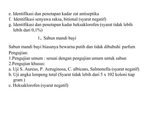 e. Identifikasi dan penetapan kadar zat antiseptika
f. Identifikasi senyawa raksa, bitional (syarat negatif)
g. Identifikasi dan penetapan kadar heksaklorofen (syarat tidak lebih
lebih dari 0,1%)
1. Sabun mandi bayi
Sabun mandi bayi biasanya bewarna putih dan tidak dibubuhi parfum
Pengujian:
1.Pengujian umum : sesuai dengan pengujian umum untuk sabun
2.Pengujian khusus:
a. Uji S. Aureus, P. Aeruginosa, C. albicans, Salmonella (syarat negatif)
b. Uji angka lempeng total (Syarat tidak lebih dari 5 x 102 koloni tiap
gram )
c. Heksaklorofen (syarat negatif)
 