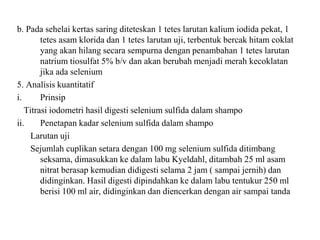 b. Pada sehelai kertas saring diteteskan 1 tetes larutan kalium iodida pekat, 1
tetes asam klorida dan 1 tetes larutan uji, terbentuk bercak hitam coklat
yang akan hilang secara sempurna dengan penambahan 1 tetes larutan
natrium tiosulfat 5% b/v dan akan berubah menjadi merah kecoklatan
jika ada selenium
5. Analisis kuantitatif
i. Prinsip
Titrasi iodometri hasil digesti selenium sulfida dalam shampo
ii. Penetapan kadar selenium sulfida dalam shampo
Larutan uji
Sejumlah cuplikan setara dengan 100 mg selenium sulfida ditimbang
seksama, dimasukkan ke dalam labu Kyeldahl, ditambah 25 ml asam
nitrat berasap kemudian didigesti selama 2 jam ( sampai jernih) dan
didinginkan. Hasil digesti dipindahkan ke dalam labu tentukur 250 ml
berisi 100 ml air, didinginkan dan diencerkan dengan air sampai tanda
 