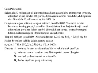 Cara Penetapan
Sejumlah 50 ml larutan uji dipipet dimasukkan dalam labu erlenmeyer tertutup,
ditambah 25 ml air dan 10 g urea, dipanaskan sampai mendidih, didinginkan
dan ditambah 10 ml larutan iodida 10% b/v
Campuran segera dititrasi dengan natrium tiosulfat 0,05 N sampai larutan
berwarna kuning pucat, kemudian ditambahkan 3 ml larjutan kanji, titrasi
dilanjutkan perlahan-lahan sambil dikocok kuat sampai warna biru tepat
hilang. Dilakukan juga titrasi blangko untukkoreksi
Tiap ml natrium tiosulfat 0,1N setara dengan 1,789 mg SeS2 = 0,987 mg Se
Kadar Selenium sulfida dalam sampo adalah :
(t1-t0) x 1,789 x N/0,05 x 250/50 x 1/Bu x 100%
Dimana t1 : volume larutan natrium tiosulfat terpakai untuk cuplikan
t0 : volume larutan natrium tiosulfat terpakai untuk blangko
N : normalitas larutan natrium tiosulfat
Bu: bobot cuplikan yang ditimbang
 