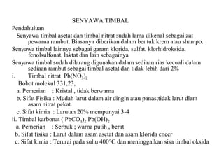 SENYAWA TIMBAL
Pendahuluan
Senyawa timbal asetat dan timbal nitrat sudah lama dikenal sebagai zat
pewarna rambut. Biasanya diberikan dalam bentuk krem atau shampo.
Senyawa timbal lainnya sebagai garam klorida, sulfat, klorhidroksida,
fenolsulfonat, laktat dan lain sebagainya
Senyawa timbal sudah dilarang digunakan dalam sediaan rias kecuali dalam
sediaan rambut sebagai timbal asetat dan tidak lebih dari 2%
i. Timbal nitrat Pb(NO3)2
Bobot molekul 331,23,
a. Pemerian : Kristal , tidak berwarna
b. Sifat Fisika : Mudah larut dalam air dingin atau panas;tidak larut dlam
asam nitrat pekat.
c. Sifat kimia : Larutan 20% mempunyai 3-4
ii. Timbal karbonat ( PbCO3)2 Pb(OH)2
a. Pemerian : Serbuk ; warna putih , berat
b. Sifat fisika : Larut dalam asam asetat dan asam klorida encer
c. Sifat kimia : Terurai pada suhu 400°C dan meninggalkan sisa timbal oksida
 