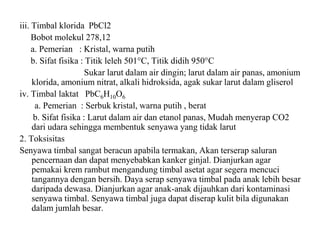 iii. Timbal klorida PbCl2
Bobot molekul 278,12
a. Pemerian : Kristal, warna putih
b. Sifat fisika : Titik leleh 501°C, Titik didih 950°C
Sukar larut dalam air dingin; larut dalam air panas, amonium
klorida, amonium nitrat, alkali hidroksida, agak sukar larut dalam gliserol
iv. Timbal laktat PbC6H10O6
a. Pemerian : Serbuk kristal, warna putih , berat
b. Sifat fisika : Larut dalam air dan etanol panas, Mudah menyerap CO2
dari udara sehingga membentuk senyawa yang tidak larut
2. Toksisitas
Senyawa timbal sangat beracun apabila termakan, Akan terserap saluran
pencernaan dan dapat menyebabkan kanker ginjal. Dianjurkan agar
pemakai krem rambut mengandung timbal asetat agar segera mencuci
tangannya dengan bersih. Daya serap senyawa timbal pada anak lebih besar
daripada dewasa. Dianjurkan agar anak-anak dijauhkan dari kontaminasi
senyawa timbal. Senyawa timbal juga dapat diserap kulit bila digunakan
dalam jumlah besar.
 