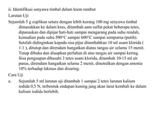 ii. Identifikasi senyawa timbal dalam krem rambut
Larutan Uji
Sejumlah 5 g cuplikan setara dengan lebih kurang 100 mg senyawa timbal
dimasukkan ke dalam krus, ditambah aam sulfat pekat beberapa tetes,
dipanaskan dan dipijar hati-hati sampai mengarang pada suhu rendah,
kemudian pada suhu 500°C sampai 600°C sampai sempurna (putih).
Setelah didinginkan kepada sisa pijar ditambahkan 10 ml asam klorida (
1:1 ), ditutup dan direndam hangatkan diatas tangas air selama 15 menit.
Tutup dibuka dan diuapkan perlahan di atas tangas air sampai kering.
Sisa penguapan dibasahi 3 tetes asam klorida, ditambah 10-15 ml air
panas, direndam hangatkan selama 2 menit, dinetralkan dengan amonia
10% terhadap lakmus dan disaring.
Cara Uji
a. Sejumlah 5 ml larutan uji ditambah 1 sampai 2 tetes larutan kalium
iodida 0,5 N, terbentuk endapan kuning jang akan larut kembali ke dalam
kalium iodida berlebih.
 