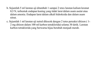 b. Sejumlah 5 ml larutan uji ditambah 1 sampai 2 tetes larutan kalium kromat
0,5 N, terbentuk endapan kuning yang tidak larut dalam asam asetat atau
dalam amonia. Endapan larut dalam alkali hidroksida dan dalam asam
nitrat.
c. Sejumlah 1 ml larutan uji netral dikocok dengan 2 tetes pereaksi ditizon ( 1-
2 mg ditizon dalam 100 ml karbon tetraklorida) selama 30 detik. Larutan
karbon tetraklorida yang berwarna hijau berubah menjadi merah.
 