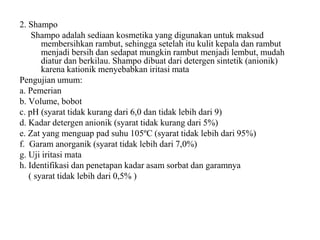 2. Shampo
Shampo adalah sediaan kosmetika yang digunakan untuk maksud
membersihkan rambut, sehingga setelah itu kulit kepala dan rambut
menjadi bersih dan sedapat mungkin rambut menjadi lembut, mudah
diatur dan berkilau. Shampo dibuat dari detergen sintetik (anionik)
karena kationik menyebabkan iritasi mata
Pengujian umum:
a. Pemerian
b. Volume, bobot
c. pH (syarat tidak kurang dari 6,0 dan tidak lebih dari 9)
d. Kadar detergen anionik (syarat tidak kurang dari 5%)
e. Zat yang menguap pad suhu 105ºC (syarat tidak lebih dari 95%)
f. Garam anorganik (syarat tidak lebih dari 7,0%)
g. Uji iritasi mata
h. Identifikasi dan penetapan kadar asam sorbat dan garamnya
( syarat tidak lebih dari 0,5% )
 