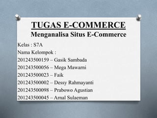 TUGAS E-COMMERCE
Menganalisa Situs E-Commerce
Kelas : S7A
Nama Kelompok :
201243500159 – Gasik Sambada
201243500056 – Mega Mawarni
201243500023 – Faik
201243500002 – Dessy Rahmayanti
201243500098 – Prabowo Agustian
201243500045 – Arnal Sulaeman
 