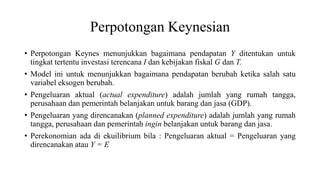 Perpotongan Keynesian
• Perpotongan Keynes menunjukkan bagaimana pendapatan Y ditentukan untuk
tingkat tertentu investasi terencana I dan kebijakan fiskal G dan T.
• Model ini untuk menunjukkan bagaimana pendapatan berubah ketika salah satu
variabel eksogen berubah.
• Pengeluaran aktual (actual expenditure) adalah jumlah yang rumah tangga,
perusahaan dan pemerintah belanjakan untuk barang dan jasa (GDP).
• Pengeluaran yang direncanakan (planned expenditure) adalah jumlah yang rumah
tangga, perusahaan dan pemerintah ingin belanjakan untuk barang dan jasa.
• Perekonomian ada di ekuilibrium bila : Pengeluaran aktual = Pengeluaran yang
direncanakan atau Y = E
 