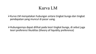 Kurva LM
Kurva LM menyatakan hubungan antara tingkat bunga dan tingkat
pendapatan yang muncul di pasar uang.
Hubungannya dapat dilihat pada teori tingkat bunga, di sebut juga
teori preferensi likuiditas (theory of liquidity preference)
 