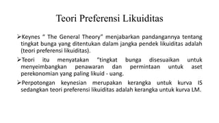 Teori Preferensi Likuiditas
Keynes “ The General Theory” menjabarkan pandangannya tentang
tingkat bunga yang ditentukan dalam jangka pendek likuiditas adalah
(teori preferensi likuiditas).
Teori itu menyatakan “tingkat bunga disesuaikan untuk
menyeimbangkan penawaran dan permintaan untuk aset
perekonomian yang paling likuid - uang.
Perpotongan keynesian merupakan kerangka untuk kurva IS
sedangkan teori preferensi likuiditas adalah kerangka untuk kurva LM.
 