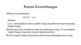 Rumus Keseimbangan
Rumus keseimbangan:
Dimana:
L (r) : menunjukkan bahwa jumlah uang yang diminta tergantung pada
tingkat bunga.
Penawaran dan permintaan akan keseimbangan uang riil menentukan
tingkat bunga yang akan muncul diperekonomian.
Yaitu tingkat bunga disesuaikan untuk menyeimbangkan pasar uang.
)()( rLPM
d

 