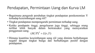 Pendapatan, Permintaan Uang dan Kurva LM
• Bagaimana pengaruh perubahan tingkat pendapatan perekonomian Y
terhadap keseimbangan uang riil?
• Tingkat pendapatan mempengaruhi permintaan terhadap uang.
• Ketika pendapatn tinggi, pengeluaran juga tinggi, sehingga orang
terlibat lebih banyak dalam bertransaksi yang mensyaratkan
penggunaan uang.
• Dimana kuantitas keseimbangan uang riil yang diminta berhubungan
negatif dengan tingkat bunga dan berhubungan positif dengan
pendapatan.
),()( YrLPM
d

 