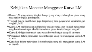 Kebijakan Moneter Menggeser Kurva LM
Kurva LM menyatakan tingkat bunga yang menyeimbangkan pasar uang
pada setiap tingkat pendapatan.
Tingkat bunga ekuilibrium juga tergantung pada penawaran keseimbangan
uang riil, M/P.
Kurva LM menunjukkan kombinasi tingkat bunga dan tingkat pendapatan
yang konsisten dengan ekuilibrium dalam pasar keseimbangan uang riil.
Kurva LM digambar untuk penawaran keseimbangan uang riil tertentu.
Penurunan dalam penawaran keseimbangan unag riil menggeser kurva LM
ke atas.
Kenaikan dalam penawaran keseimbangan uang riil menggeser kurva LM
ke bawah.
 