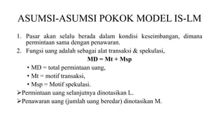 ASUMSI-ASUMSI POKOK MODEL IS-LM
1. Pasar akan selalu berada dalam kondisi keseimbangan, dimana
permintaan sama dengan penawaran.
2. Fungsi uang adalah sebagai alat transaksi & spekulasi,
MD = Mt + Msp
• MD = total permintaan uang,
• Mt = motif transaksi,
• Msp = Motif spekulasi.
Permintaan uang selanjutnya dinotasikan L.
Penawaran uang (jumlah uang beredar) dinotasikan M.
 