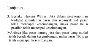Lanjutan..
3. Berlaku Hukum Walras: Jika dalam perekonomian
terdapat sejumlah n pasar dan sebanyak n-1 pasar
telah mencapai keseimbangan, maka pasar ke n
pastilah telah mencapai keseimbangan.
Artinya jika pasar barang-jasa dan pasar uang modal
telah berada dalam keseimbangan, maka pasar TK juga
telah mencapai keseimbangan.
 