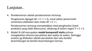 Lanjutan..
4. Perekonomian adalah perekonomian tertutup.
Pengeluaran Agregat AE = C + I + G, misal sektor pemerintah
sementara diabaikan dulu maka AE = C + I.
Perekonomian tertutup menyebabkan total penghasilan (total
produksi) yang tidak dikonsumsi, ditabung di dalam negeri Y = C + S.
5. Model IS-LM merupakan model komparatif statis,artinya
mengabaikan dimensi perubahan dari waktu ke waktu. Sehingga
analisis yg dilakukan adalah perubahan dari satu kondisi
keseimbangan ke kondisi keseimbangan lainnya.
 