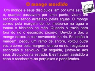 O monge mordido
 Um monge e seus discípulos iam por uma estrada
e, quando passavam por uma ponte, viram um
escorpião sendo arrastado pelas águas. O monge
correu pela margem do rio, meteu-se na água e
tomou o bichinho na mão. Quando o trazia para
fora do rio o escorpião picou-o. Devido à dor, o
monge deixou-o cair novamente no rio. Foi então à
margem, pegou um ramo de árvore, voltou outra
vez a correr pela margem, entrou no rio, resgatou o
escorpião e salvou-o. Em seguida, juntou-se aos
seus discípulos na estrada. Eles haviam assistido à
cena e receberam-no perplexos e penalizados.
 