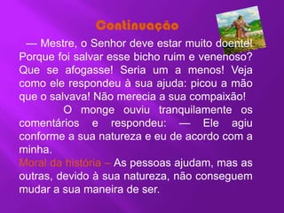 Continuação
 — Mestre, o Senhor deve estar muito doente!
Porque foi salvar esse bicho ruim e venenoso?
Que se afogasse! Seria um a menos! Veja
como ele respondeu à sua ajuda: picou a mão
que o salvava! Não merecia a sua compaixão!
         O monge ouviu tranquilamente os
comentários e respondeu: — Ele agiu
conforme a sua natureza e eu de acordo com a
minha.
Moral da história – As pessoas ajudam, mas as
outras, devido à sua natureza, não conseguem
mudar a sua maneira de ser.
 