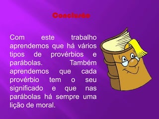Conclusão

Com        este  trabalho
aprendemos que há vários
tipos de provérbios e
parábolas.      Também
aprendemos que cada
provérbio tem o seu
significado e que nas
parábolas há sempre uma
lição de moral.
 