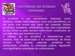 Definição
O provérbio é um pensamento traduzido numa
sentença, muitas vezes expresso como uma advertência, ou
até como uma norma que ―deve‖ ser cumprida. Muitos
provérbios, entretanto, destacam-se mais pela originalidade
da sua forma ou pela maneira como foram construídos do
que pela ideia que encerram em si.
O objetivo de um provérbio é transmitir-nos uma
verdade, fruto da observação e da experiência, de forma
concisa.    Em      poucas    palavras,   condensa      um
pensamento, conselho ou orientação prática, registando
uma significativa quantidade de conhecimento.
 