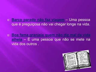    Barco parado não faz viagem – Uma pessoa
    que é preguiçosa não vai chegar longe na vida.

   Boa fama granjeia quem não diz mal da vida
    alheia – É uma pessoa que não se mete na
    vida dos outros .
 