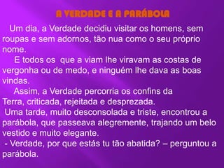 A VERDADE E A PARÁBOLA
   Um dia, a Verdade decidiu visitar os homens, sem
roupas e sem adornos, tão nua como o seu próprio
nome.
    E todos os que a viam lhe viravam as costas de
vergonha ou de medo, e ninguém lhe dava as boas
vindas.
    Assim, a Verdade percorria os confins da
Terra, criticada, rejeitada e desprezada.
 Uma tarde, muito desconsolada e triste, encontrou a
parábola, que passeava alegremente, trajando um belo
vestido e muito elegante.
 - Verdade, por que estás tu tão abatida? – perguntou a
parábola.
 