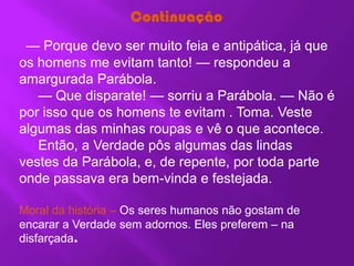 Continuação
 — Porque devo ser muito feia e antipática, já que
os homens me evitam tanto! — respondeu a
amargurada Parábola.
   — Que disparate! — sorriu a Parábola. — Não é
por isso que os homens te evitam . Toma. Veste
algumas das minhas roupas e vê o que acontece.
   Então, a Verdade pôs algumas das lindas
vestes da Parábola, e, de repente, por toda parte
onde passava era bem-vinda e festejada.

Moral da história – Os seres humanos não gostam de
encarar a Verdade sem adornos. Eles preferem – na
disfarçada.
 