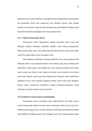 72
bagaimana suatu sistem dibentuk, yang dapat berupa penggambaran, perancangan,
dan pembuatan sketsa atau pengaturan dari beberapa elemen yang terpisah
kedalam satu kesatuan yang utuh dan berfungsi juga menyangkut konfigurasi dari
komponen-komponen perangkat keras dan peragkat lunak.
4.2.1. Tujuan Perancangan Sistem
Perancangan sistem digambarkan dengan rancangan sistem yang akan
dibangun sebelum dilakukan kodefikasi kedalam suatu bahasa pemograman.
Dalam perancangan suatu sistem tidak lepas dari hasil analisis, karena hasil analis
sistem baru dapat dibuat suatu rancangan sistem.
Pada tahapan ini dijelaskan tentang pembuatan sketsa atau pengaturan dari
beberapa elemen yang terpisah kedalam satu kesatuan yang utuh, berfungsi dan
bermanfaat. Perancangan sistem dibagi dua, yaitu dengan konseptual atau desain
secara umum atau desain secara logika dan desain secara terperinci atau desain
secara fisik. Desain umum yang akan diaplikasikan bertujuan untuk memberikan
gambaran secara umum kepada pengguna tentang sistem yang akan dibangun.
Desain umum memberikan identifikasi tentang komponen-komponen sistem
informasi yang akan didesain secara terperinci.
4.2.2 Gambaran Umum Sistem yang Diusulkan
Perancangan proses merupakan suatu tahap lanjutan dari tahap analisis
sistem dimana pada tahap ini penulis akan merancang sebuah sistem yang baru.
Didalam perancangan proses ini bisa dijelaskan lebih detail perubahan-perubahan
yang dilakukan terhadap sistem lama sehingga sistem baru yang diusulkan dapat
 