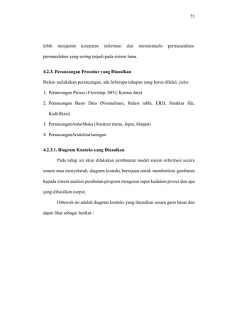 73
lebih menjamin ketepatan informasi dan meminimalis permasalahan-
permasalahan yang sering terjadi pada sistem lama.
4.2.3. Perancangan Prosedur yang Diusulkan
Dalam melakukan perancangan, ada beberapa tahapan yang harus dilalui, yaitu:
1. Perancangan Proses (Flowmap, DFD, Kamus data)
2. Perancangan Basis Data (Normalisasi, Relasi table, ERD, Struktur file,
Kodefikasi)
3. PerancanganAntarMuka (Struktur menu, Input, Output)
4. PerancanganArsitekturJaringan
4.2.3.1. Diagram Konteks yang Diusulkan
Pada tahap ini akan dilakukan pembuatan model sistem informasi secara
umum atau menyeluruh, diagram konteks bertujuan untuk memberikan gambaran
kepada sistem analisis pembutan program mengenai input kedalam proses dan apa
yang dihasilkan output.
Dibawah ini adalah diagram konteks yang diusulkan secara garis besar dan
dapat lihat sebagai berikut :
 