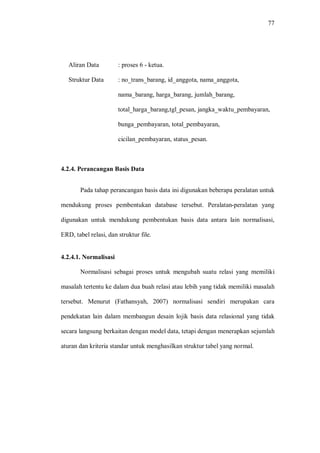 77
Aliran Data : proses 6 - ketua.
Struktur Data : no_trans_barang, id_anggota, nama_anggota,
nama_barang, harga_barang, jumlah_barang,
total_harga_barang,tgl_pesan, jangka_waktu_pembayaran,
bunga_pembayaran, total_pembayaran,
cicilan_pembayaran, status_pesan.
4.2.4. Perancangan Basis Data
Pada tahap perancangan basis data ini digunakan beberapa peralatan untuk
mendukung proses pembentukan database tersebut. Peralatan-peralatan yang
digunakan untuk mendukung pembentukan basis data antara lain normalisasi,
ERD, tabel relasi, dan struktur file.
4.2.4.1. Normalisasi
Normalisasi sebagai proses untuk mengubah suatu relasi yang memiliki
masalah tertentu ke dalam dua buah relasi atau lebih yang tidak memiliki masalah
tersebut. Menurut (Fathansyah, 2007) normalisasi sendiri merupakan cara
pendekatan lain dalam membangun desain lojik basis data relasional yang tidak
secara langsung berkaitan dengan model data, tetapi dengan menerapkan sejumlah
aturan dan kriteria standar untuk menghasilkan struktur tabel yang normal.
 