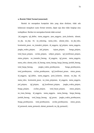 78
a. Bentuk Tidak Normal (unnormal)
Bentuk ini merupakan kumpulan data yang akan direkam, tidak ada
keharusan mengikuti suatu format tertentu, dapat saja data tidak lengkap atau
terduplikasi. Berikut ini merupakan bentuk tidak normal:
{id_anggota, tgl_daftar, nama_anggota, pass_anggota, jenis_kelamin, alamat,
no_tlp, no_ktp, ttl, no_rekening, nama_toko, alamat_toko, no_tlp_toko,
komisariat_pasar, no_transaksi_pinjam, id_anggota, tgl_pinjam, nama_anggota,
jangka_waktu_pinjam, jml_pinjam, tujuan_pinjam, bunga_pinjam,
total_bayar_pinjam, cicilan_pinjam, subject_pinjam, tgl_konfirmasi_pinjam,
status_pinjam, no_transaksi_barang, id_anggota, tgl_pesan, nama_anggota,
nama_toko, alamat_toko, id_barang, nama_barang, harga_barang, jumlah_barang,
total_harga_barang, jangka_waktu_pembayaran, bunga_pembayaran,
total_pembayaran, cicilan_pembayaran, tgl_konfirmasi_pesan, status_pesan,
id_anggota, tgl_daftar, nama_anggota, jenis_kelamin, alamat, no_ktp, ttl,
nama_toko, komisariat_pasar, no_trans_pinjaman, id_anggota, nama_anggota,
jml_pinjam, tgl_pinjam, tgl_konfirmasi_pinjam, jangka_waktu_pinjam,
bunga_pinjam, cicilan_pinjam, total_bayar_pinjam, status_pinjam,
no_trans_barang, id_anggota, nama_anggota, nama_barang, harga_barang,
jumlah_barang, total_harga_barang, tgl_pesan, jangka_waktu_pembayaran,
bunga_pembayaran, total_pembayaran, cicilan_pembayaran, status_pesan,
id_pemasok, nama_pemasok, alamat_pemasok, no_tlp_pemasok}.
 