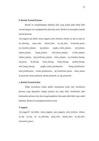 79
b. Bentuk Normal Pertama
Bentuk ini menghilangkan duplikasi data yang terjadi pada tahap tidak
normal dengan cara menghapuskan data-data sama. Berikut ini merupakan bentuk
normal pertama:
{id_anggota, tgl_daftar, nama_anggota, jenis_kelamin, alamat, no_tlp, no_ktp, ttl,
no_rekening, nama_toko, alamat_toko, no_tlp_toko, komisariat_pasar,
no_transaksi_pinjam, tgl_pinjam, jangka_waktu_pinjam, jml_pinjam,
tujuan_pinjam, bunga_pinjam, total_bayar_pinjam, cicilan_pinjam,
subject_pinjam, tgl_konfirmasi_pinjam, status_pinjam, no_transaksi_barang,
tgl_pesan, id_barang, nama_barang, harga_barang, jumlah_barang,
total_harga_barang, jangka_waktu_pembayaran, bunga_pembayaran,
total_pembayaran, cicilan_pembayaran, tgl_konfirmasi_pesan, status_pesan,
id_pemasok, nama_pemasok, alamat_pemasok, no_tlp_pemasok}.
c. Bentuk Normal Kedua
Tahap normalisasi kedua adalah menentukan kunci dari normalisasi
pertama yang digunakan sebagai primary key pada tabel, membentuk tabel
berdasarkan primary key dan mengelompokkan data pada tabel-tabel yang sudah
dibentuk. Berikut ini merupakan bentuk normal:
T anggota
{id_anggota*, tgl_daftar, nama_anggota, pass_anggota, jenis_kelamin, alamat,
no_tlp, no_ktp, ttl, no_rekening, nama_toko, alamat_toko, no_tlp_toko,
komisariat_pasar}.
 