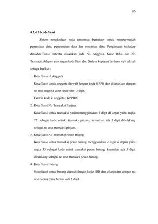 86
4.2.4.5. Kodefikasi
Sistem pengkodean pada umumnya bertujuan untuk mempermudah
pemasukan data, penyusunan data dan pencarian data. Pengkodean terhadap
dataidentifikasi tertentu dilakukan pada No Anggota, Kode Buku dan No
Transaksi.Adapun rancangan kodefikasi dari Sistem koperasi berbasis web adalah
sebagai berikut :
1. Kodefikasi Id Anggota
Kodefikasi untuk anggota diawali dengan kode KPPB dan dilanjutkan dengan
no urut anggota yang terdiri dari 3 digit.
Contoh kode id anggota : KPPB001
2. Kodefikasi No Transaksi Pinjam
Kodefikasi untuk transaksi pinjam menggunakan 2 digit di depan yaitu angka
22 sebagai kode untuk transaksi pinjam, kemudian ada 5 digit dibelakang
sebagai no urut transaksi pinjam.
3. Kodefikasi No Transaksi Pesan Barang
Kodefikasi untuk transaksi pesan barang menggunakan 2 digit di depan yaitu
angka 33 sebagai kode untuk transaksi pesan barang, kemudian ada 5 digit
dibelakang sebagai no urut transaksi pesan barang.
4. Kodefikasi Barang
Kodefikasi untuk barang diawali dengan kode IDB dan dilanjutkan dengan no
urut barang yang terdiri dari 4 digit.
 
