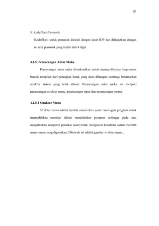 87
5. Kodefikasi Pemasok
Kodefikasi untuk pemasok diawali dengan kode IDP dan dilanjutkan dengan
no urut pemasok yang terdiri dari 4 digit.
4.2.5. Perancangan Antar Muka
Perancangan antar muka dimaksudkan untuk memperlihatkan bagaimana
bentuk tampilan dari perangkat lunak yang akan dibangun nantinya berdasarkan
struktur sistem yang telah dibuat. Perancangan antar muka ini meliputi
perancangan struktur menu, perancangan input dan perancangan output.
4.2.5.1 Struktur Menu
Struktur menu adalah bentuk umum dari suatu rancangan program untuk
memudahkan pemakai dalam menjalankan program sehingga pada saat
menjalankan komputer pemakai (user) tidak mengalami kesulitan dalam memilih
menu-menu yang digunakan. Dibawah ini adalah gambar struktur menu :
 