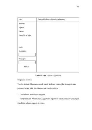 90
Gambar 4.16. Desain Login User
Penjelasan tombol:
Tombol Masuk : Digunakan untuk masuk kedalam sistem, jika id anggota dan
password salah, tidak diizinkan masuk kedalam sistem.
2. Desain Input pendaftaran anggota
Tampilan Form Pendaftaran Anggota ini digunakan untuk para user yang ingin
mendaftar sebagai anggota koperasi.
Beranda
Sejarah
Kontak
Pendaftaran baru
Login
Id Anggota
Password
Masuk
Logo Koperasi Pedagang Pasar Baru Bandung
 