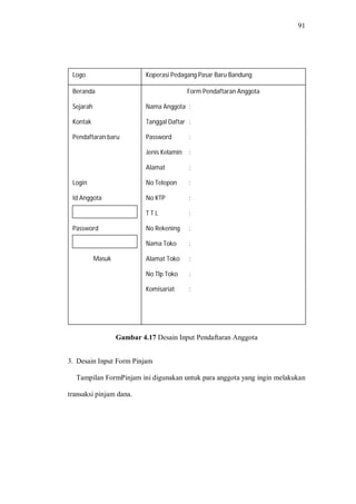 91
Gambar 4.17 Desain Input Pendaftaran Anggota
3. Desain Input Form Pinjam
Tampilan FormPinjam ini digunakan untuk para anggota yang ingin melakukan
transaksi pinjam dana.
Beranda
Sejarah
Kontak
Pendaftaran baru
Login
Id Anggota
Password
Masuk
Logo
Form Pendaftaran Anggota
Nama Anggota :
Tanggal Daftar :
Password :
Jenis Kelamin :
Alamat :
No Telepon :
No KTP :
T T L :
No Rekening :
Nama Toko :
Alamat Toko :
No Tlp Toko :
Komisariat :
Koperasi Pedagang Pasar Baru Bandung
 