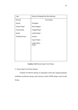 92
Gambar 4.18. Desain Input Form Pinjam
4. Desain Input Form Pesan Barang
Tampilan FormPesan Barang ini digunakan untuk para anggotayangingin
melakukan pembelian barang untuk tokonya melalui KPPB dengan sistem kredit
barang.
Beranda
Sejarah
Simpan Pinjam
Pesan barang
Kontak
Pendaftaran baru
Logo
Form Pinjam
Id Anggota :
Nama Anggota :
Tanggal Pinjam :
Jumlah Pinjam :
Jaminan :
Tujuan Pinjam :
Jangka Waktu :
Pinjam
Koperasi Pedagang Pasar Baru Bandung
 