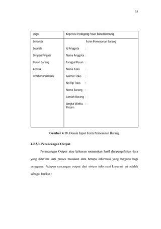 93
Gambar 4.19. Desain Input Form Pemesanan Barang
4.2.5.3. Perancangan Output
Perancangan Output atau keluaran merupakan hasil daripengolahan data
yang diterima dari proses masukan data berupa informasi yang berguna bagi
pengguna. Adapun rancangan output dari sistem informasi koperasi ini adalah
sebagai berikut :
Beranda
Sejarah
Simpan Pinjam
Pesan barang
Kontak
Pendaftaran baru
Logo
Form Pemesanan Barang
Id Anggota :
Nama Anggota :
Tanggal Pesan :
Nama Toko :
Alamat Toko :
No Tlp Toko :
Nama Barang :
Jumlah Barang :
Jangka Waktu :
Pinjam
Koperasi Pedagang Pasar Baru Bandung
 