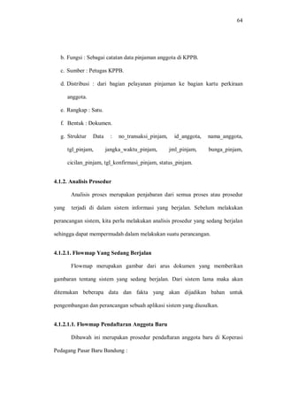 64
b. Fungsi : Sebagai catatan data pinjaman anggota di KPPB.
c. Sumber : Petugas KPPB.
d. Distribusi : dari bagian pelayanan pinjaman ke bagian kartu perkiraan
anggota.
e. Rangkap : Satu.
f. Bentuk : Dokumen.
g. Struktur Data : no_transaksi_pinjam, id_anggota, nama_anggota,
tgl_pinjam, jangka_waktu_pinjam, jml_pinjam, bunga_pinjam,
cicilan_pinjam, tgl_konfirmasi_pinjam, status_pinjam.
4.1.2. Analisis Prosedur
Analisis proses merupakan penjabaran dari semua proses atau prosedur
yang terjadi di dalam sistem informasi yang berjalan. Sebelum melakukan
perancangan sistem, kita perlu melakukan analisis prosedur yang sedang berjalan
sehingga dapat mempermudah dalam melakukan suatu perancangan.
4.1.2.1. Flowmap Yang Sedang Berjalan
Flowmap merupakan gambar dari arus dokumen yang memberikan
gambaran tentang sistem yang sedang berjalan. Dari sistem lama maka akan
ditemukan beberapa data dan fakta yang akan dijadikan bahan untuk
pengembangan dan perancangan sebuah aplikasi sistem yang diusulkan.
4.1.2.1.1. Flowmap Pendaftaran Anggota Baru
Dibawah ini merupakan prosedur pendaftaran anggota baru di Koperasi
Pedagang Pasar Baru Bandung :
 