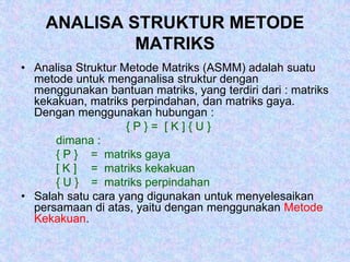 ANALISA STRUKTUR METODE
MATRIKS
• Analisa Struktur Metode Matriks (ASMM) adalah suatu
metode untuk menganalisa struktur dengan
menggunakan bantuan matriks, yang terdiri dari : matriks
kekakuan, matriks perpindahan, dan matriks gaya.
Dengan menggunakan hubungan :
{ P } = [ K ] { U }
dimana :
{ P } = matriks gaya
[ K ] = matriks kekakuan
{ U } = matriks perpindahan
• Salah satu cara yang digunakan untuk menyelesaikan
persamaan di atas, yaitu dengan menggunakan Metode
Kekakuan.
 
