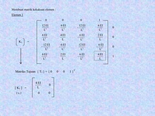 Membuat matrik kekakuan elemen :
Elemen 1
0 0 0 1
2323
L
EI6
L
EI12
-
L
EI6
L
EI12
0
L
EI2
L
EI6
-
L
EI4
L
EI6
22
0
2323
L
EI6
-
L
EI12
L
EI6
L
EI12
-− 0
L
EI4
L
EI6
-
L
EI2
L
EI6
22
1
K1 =
[ K1 ] =
Matriks Tujuan { T1 } = { 0 0 0 1 }T
0
L
EI4
2 x 2 0 0
 